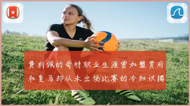 费利佩的奇特职业生涯曾加盟贾府和皇马却从未出场比赛的冷知识揭秘